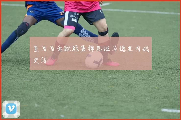 皇马马竞欧冠集锦见证马德里内战史诗