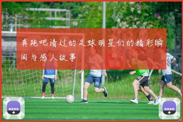 奔跑吧请过的足球明星们的精彩瞬间与感人故事