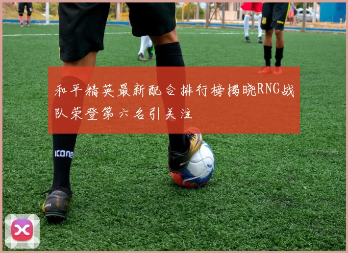 和平精英最新配合排行榜揭晓RNG战队荣登第六名引关注