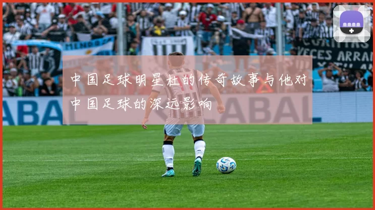 中国足球明星杜的传奇故事与他对中国足球的深远影响