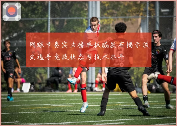 网球节奏实力榜单权威发布揭示顶尖选手竞技状态与技术水平