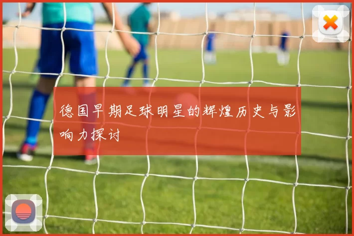 德国早期足球明星的辉煌历史与影响力探讨
