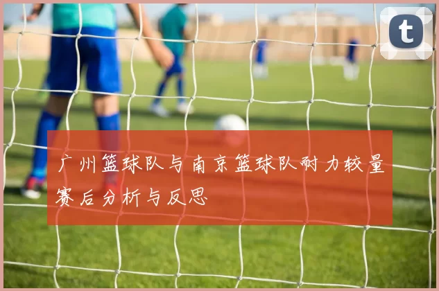 广州篮球队与南京篮球队耐力较量赛后分析与反思
