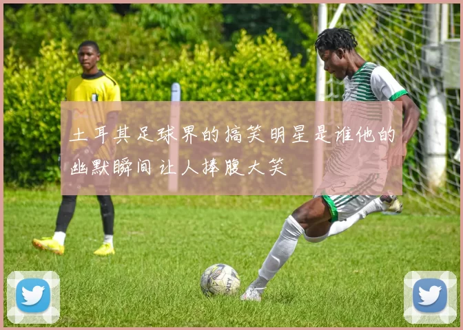 土耳其足球界的搞笑明星是谁他的幽默瞬间让人捧腹大笑