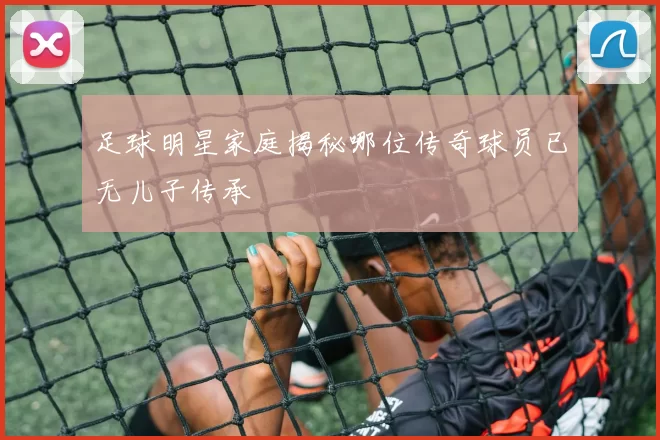 足球明星家庭揭秘哪位传奇球员已无儿子传承