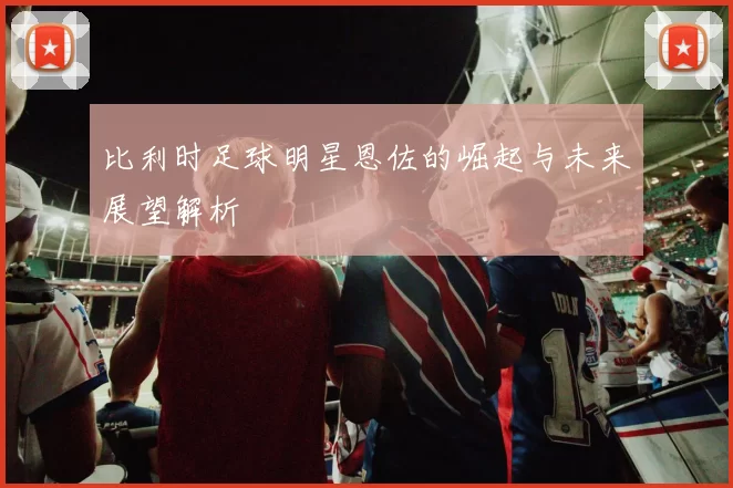 比利时足球明星恩佐的崛起与未来展望解析