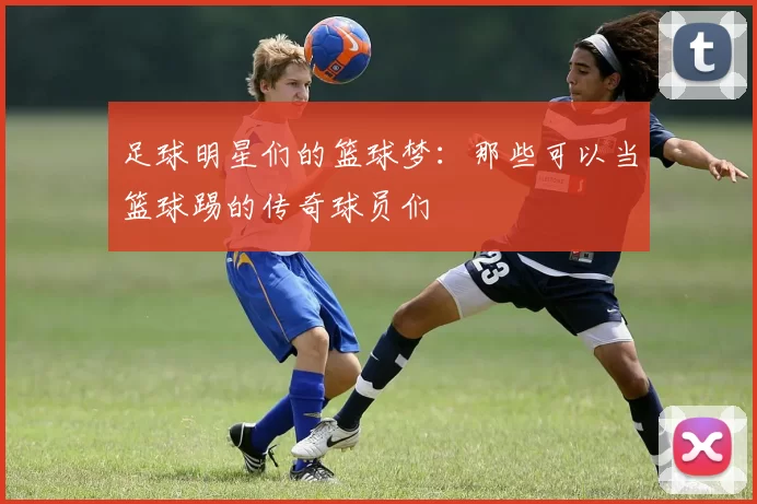 足球明星们的篮球梦：那些可以当篮球踢的传奇球员们
