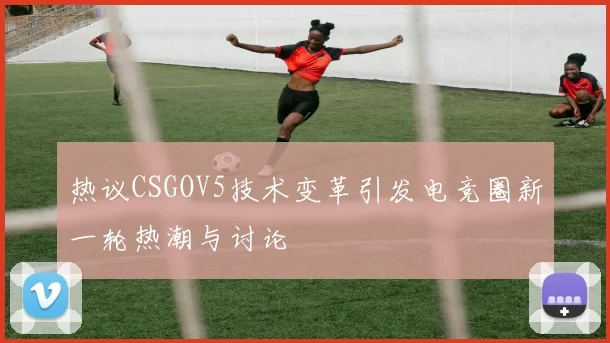 热议CSGOV5技术变革引发电竞圈新一轮热潮与讨论