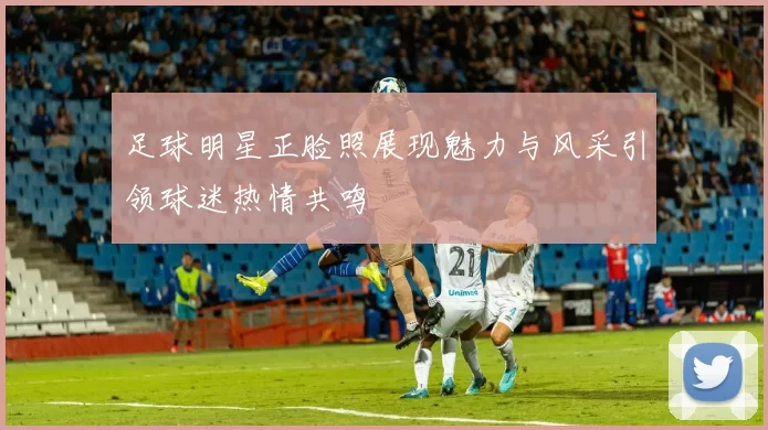 足球明星正脸照展现魅力与风采引领球迷热情共鸣