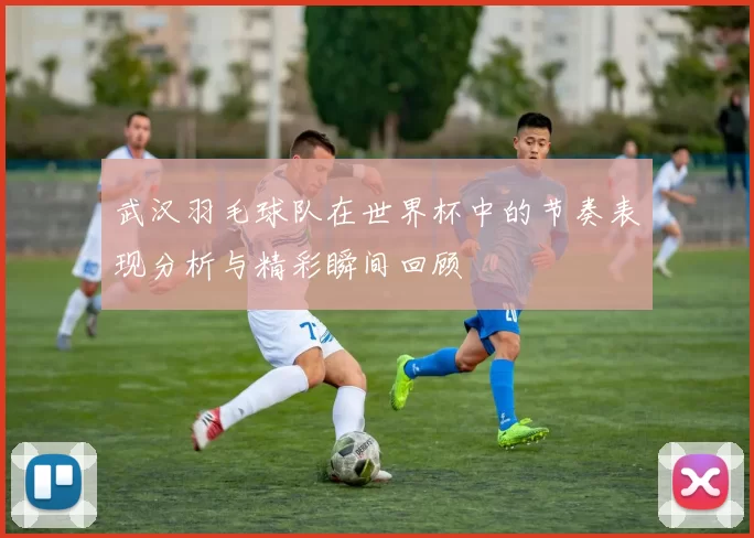 武汉羽毛球队在世界杯中的节奏表现分析与精彩瞬间回顾