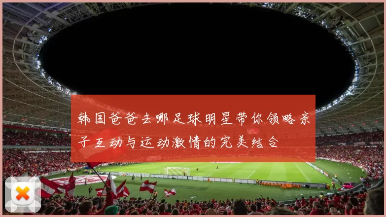 韩国爸爸去哪足球明星带你领略亲子互动与运动激情的完美结合