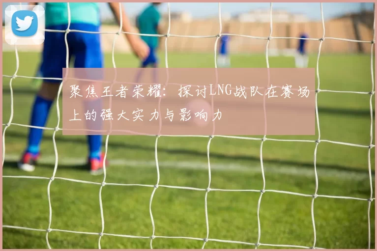聚焦王者荣耀：探讨LNG战队在赛场上的强大实力与影响力