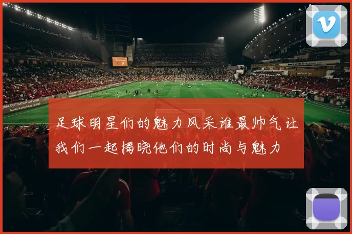 足球明星们的魅力风采谁最帅气让我们一起揭晓他们的时尚与魅力