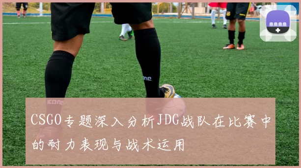 CSGO专题深入分析JDG战队在比赛中的耐力表现与战术运用