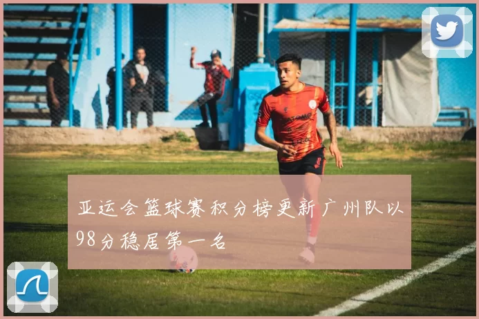 亚运会篮球赛积分榜更新广州队以98分稳居第一名