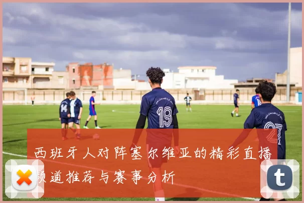 西班牙人对阵塞尔维亚的精彩直播频道推荐与赛事分析