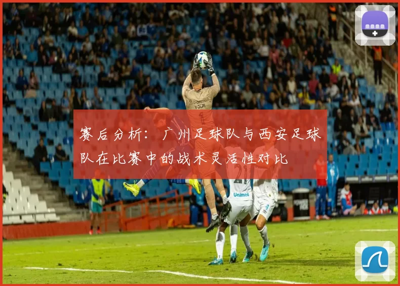 赛后分析：广州足球队与西安足球队在比赛中的战术灵活性对比