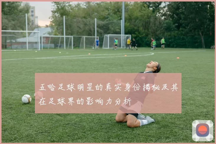 五哈足球明星的真实身份揭秘及其在足球界的影响力分析