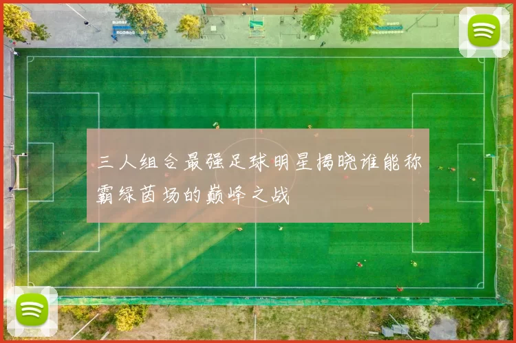 三人组合最强足球明星揭晓谁能称霸绿茵场的巅峰之战