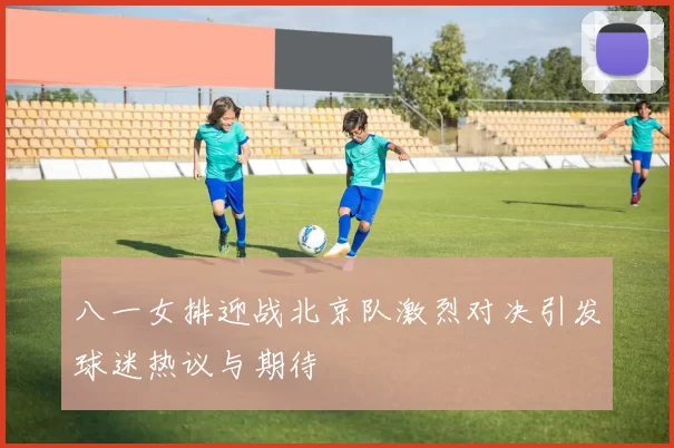 八一女排迎战北京队激烈对决引发球迷热议与期待