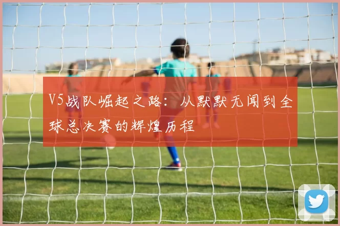 V5战队崛起之路：从默默无闻到全球总决赛的辉煌历程