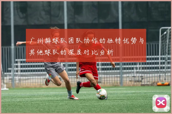 广州排球队团队协作的独特优势与其他球队的深度对比分析