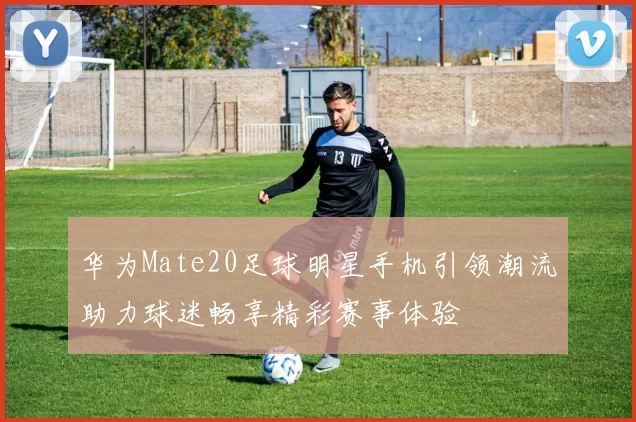 华为Mate20足球明星手机引领潮流助力球迷畅享精彩赛事体验