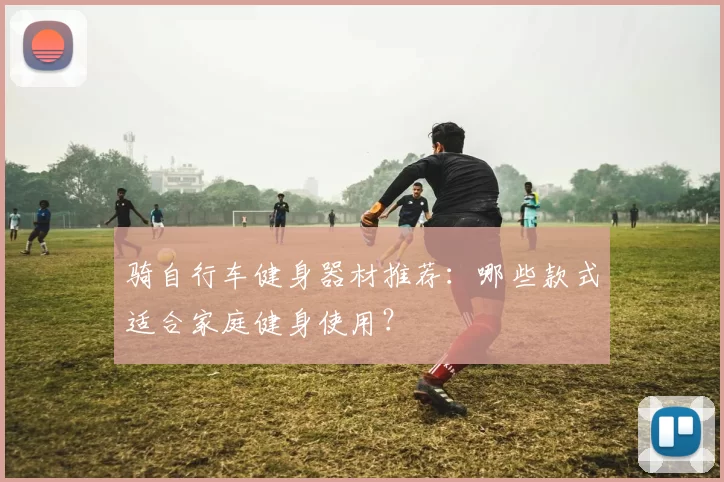 骑自行车健身器材推荐：哪些款式适合家庭健身使用？