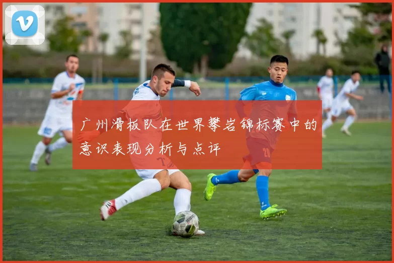 广州滑板队在世界攀岩锦标赛中的意识表现分析与点评