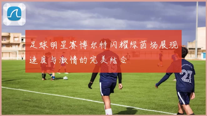 足球明星赛博尔特闪耀绿茵场展现速度与激情的完美结合