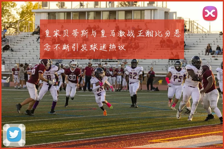 皇家贝蒂斯与皇马激战正酣比分悬念不断引发球迷热议