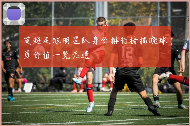 英超足球明星队身价排行榜揭晓球员价值一览无遗