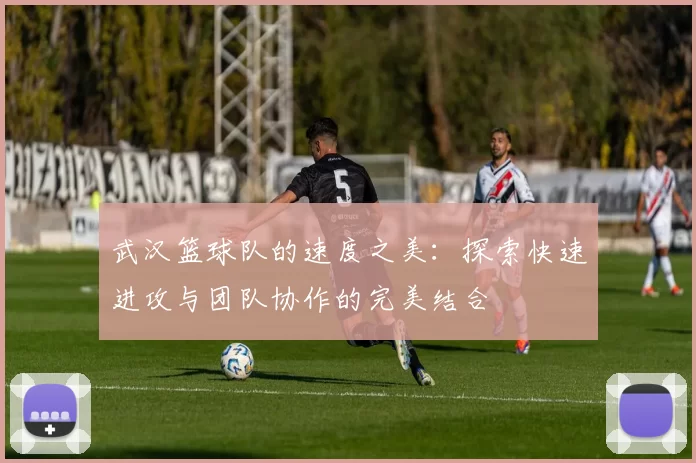 武汉篮球队的速度之美：探索快速进攻与团队协作的完美结合