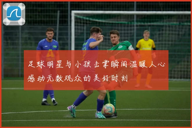 足球明星与小孩击掌瞬间温暖人心感动无数观众的美好时刻