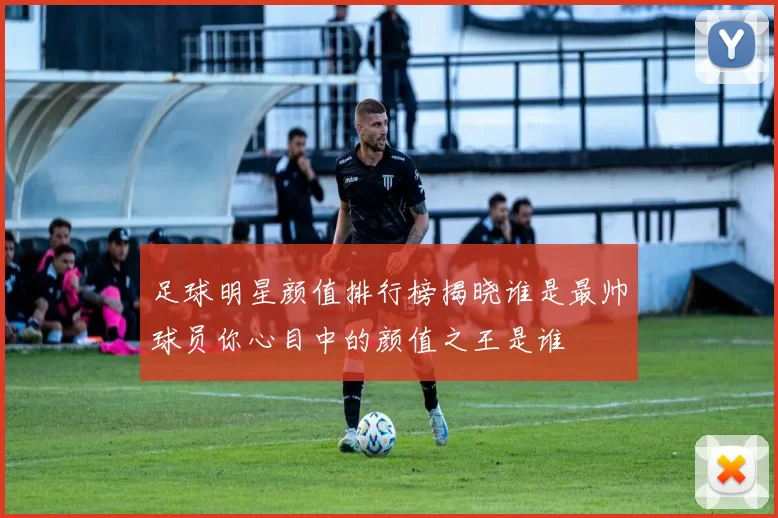 足球明星颜值排行榜揭晓谁是最帅球员你心目中的颜值之王是谁