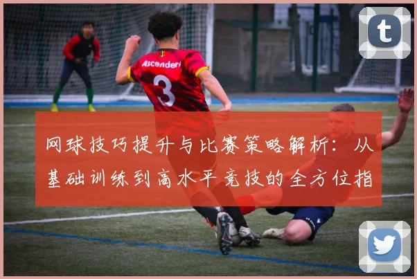 网球技巧提升与比赛策略解析：从基础训练到高水平竞技的全方位指南