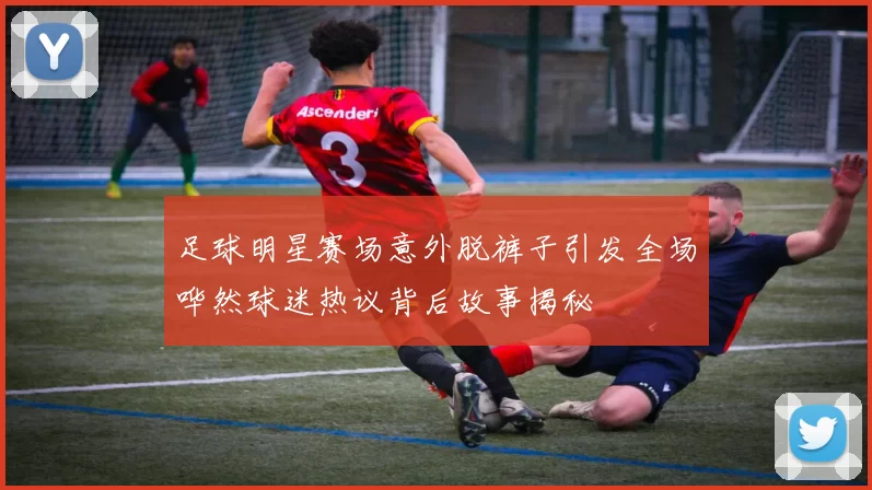 足球明星赛场意外脱裤子引发全场哗然球迷热议背后故事揭秘