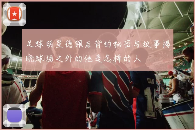 足球明星德佩后背的秘密与故事揭晓球场之外的他是怎样的人