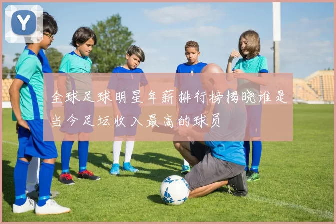全球足球明星年薪排行榜揭晓谁是当今足坛收入最高的球员
