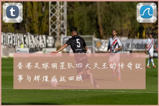 香港足球明星队四大天王的传奇故事与辉煌成就回顾