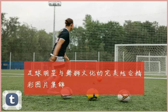 足球明星与舞狮文化的完美结合精彩图片集锦