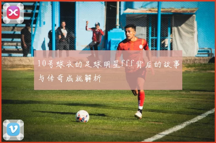 10号球衣的足球明星fff背后的故事与传奇成就解析