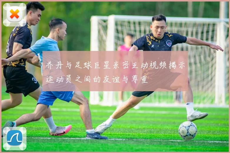 乔丹与足球巨星亲密互动视频揭示运动员之间的友谊与尊重