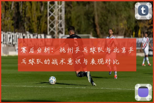 赛后分析：杭州乒乓球队与北京乒乓球队的战术意识与表现对比