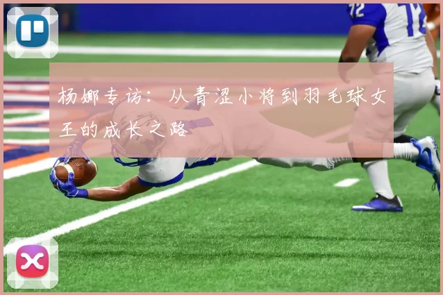 杨娜专访：从青涩小将到羽毛球女王的成长之路