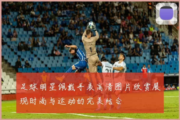 足球明星佩戴手表高清图片欣赏展现时尚与运动的完美结合