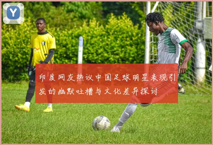 印度网友热议中国足球明星表现引发的幽默吐槽与文化差异探讨