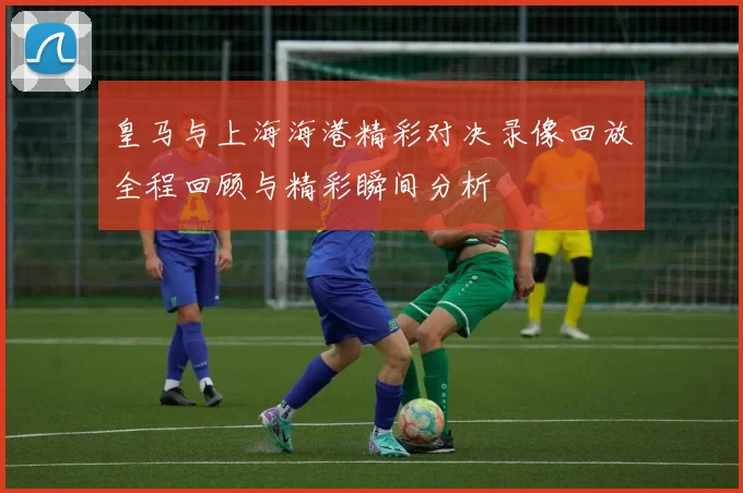 皇马与上海海港精彩对决录像回放全程回顾与精彩瞬间分析