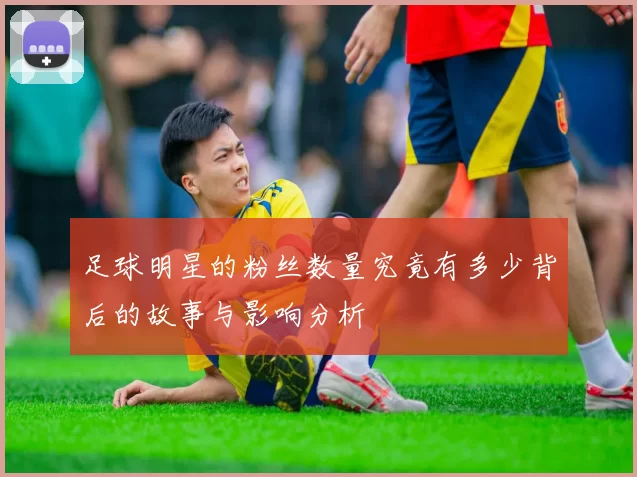 足球明星的粉丝数量究竟有多少背后的故事与影响分析