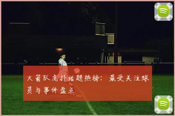 火箭队虎扑话题热榜：最受关注球员与事件盘点